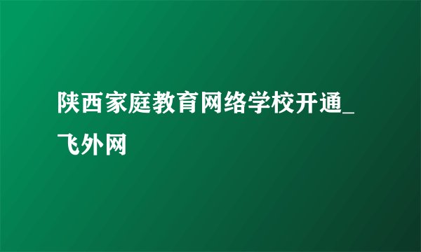 陕西家庭教育网络学校开通_飞外网