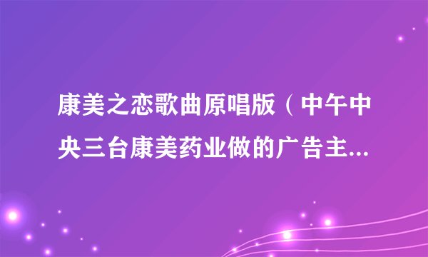 康美之恋歌曲原唱版(中午中央三台康美药业做的广告主题歌歌名是什么)_名人作品_飞外网