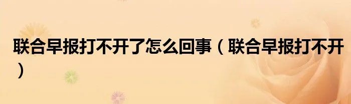 联合早报打不开了怎么回事（联合早报打不开）