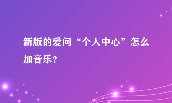 新版的爱问“个人中心”怎么加音乐?