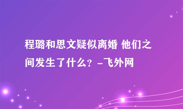 程璐和思文疑似离婚 他们之间发生了什么？-飞外网