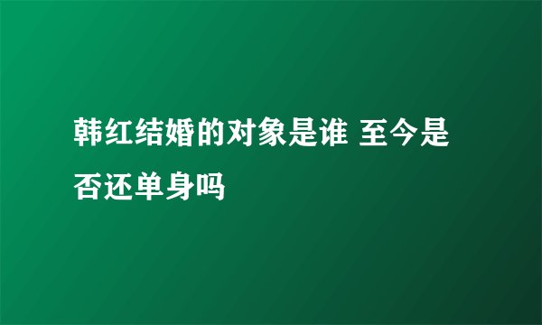 韩红结婚的对象是谁 至今是否还单身吗