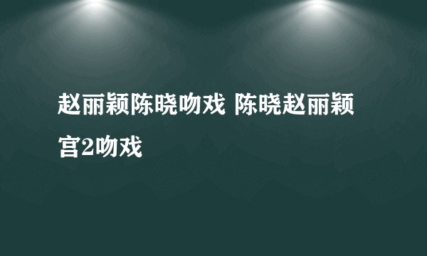 赵丽颖陈晓吻戏 陈晓赵丽颖宫2吻戏