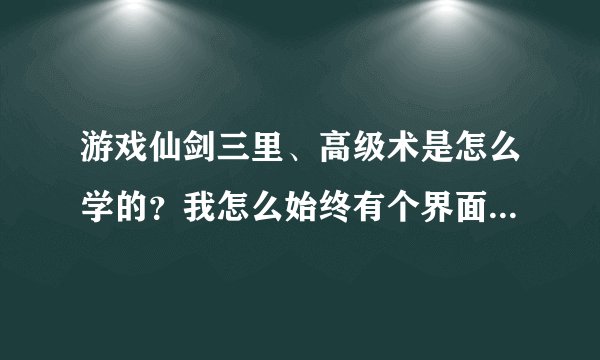 游戏仙剑三里、高级术是怎么学的？我怎么始终有个界面没开？？