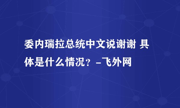 委内瑞拉总统中文说谢谢 具体是什么情况?-飞外网