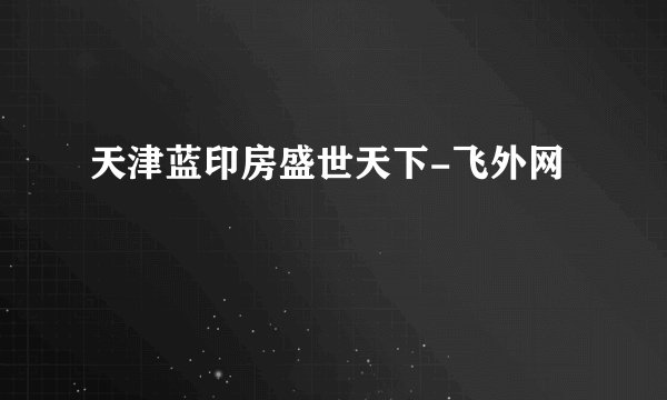 天津蓝印房盛世天下-飞外网