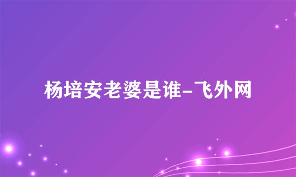 杨培安老婆是谁-飞外网