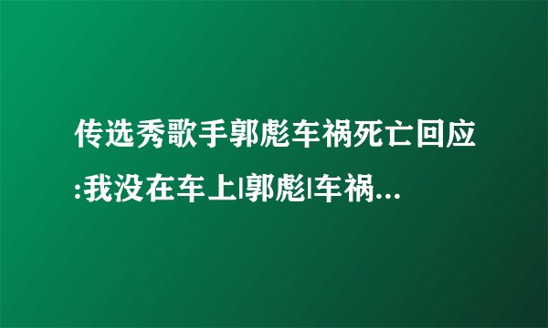 传选秀歌手郭彪车祸死亡回应:我没在车上|郭彪|车祸|选秀_飞外网