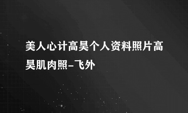 美人心计高昊个人资料照片高昊肌肉照-飞外