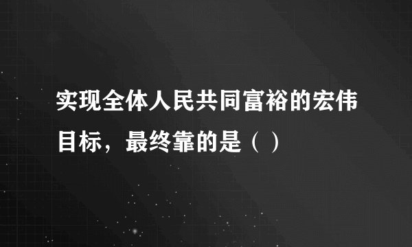 实现全体人民共同富裕的宏伟目标，最终靠的是（）