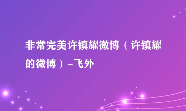 非常完美许镇耀微博（许镇耀的微博）-飞外