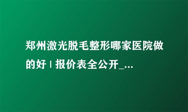 郑州激光脱毛整形哪家医院做的好 | 报价表全公开_脱毛要多少钱?