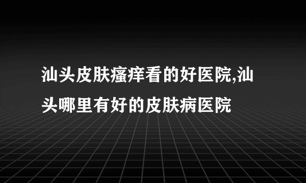 汕头皮肤瘙痒看的好医院,汕头哪里有好的皮肤病医院
