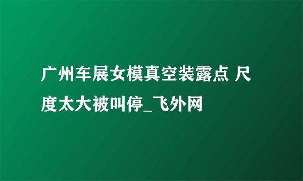 广州车展女模真空装露点 尺度太大被叫停_飞外网