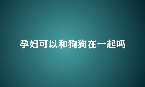 孕妇可以和狗狗在一起吗