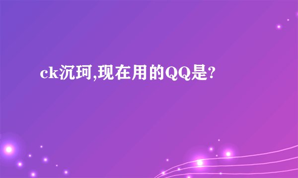 ck沉珂,现在用的QQ是?