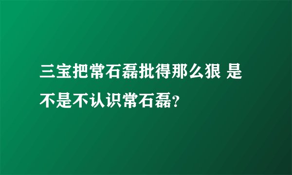 三宝把常石磊批得那么狠 是不是不认识常石磊？