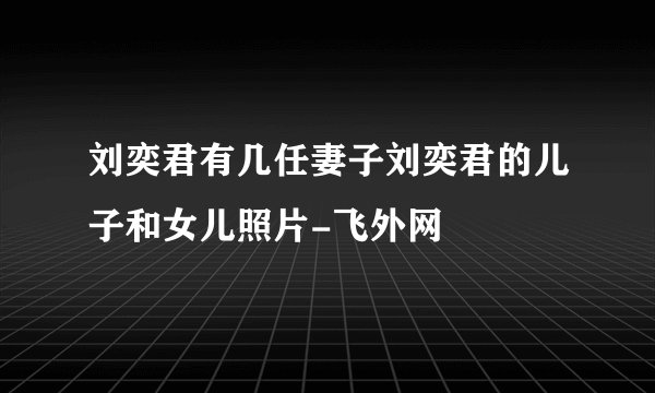 刘奕君有几任妻子刘奕君的儿子和女儿照片-飞外网