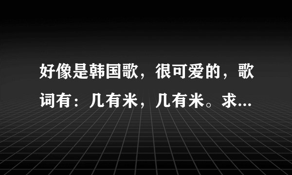 好像是韩国歌,很可爱的,歌词有:几有米,几有米。求歌名!!