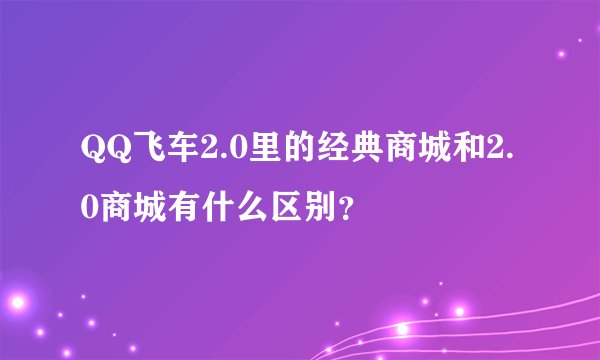 QQ飞车2.0里的经典商城和2.0商城有什么区别？