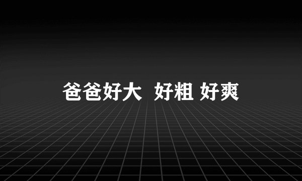 爸爸好大  好粗 好爽