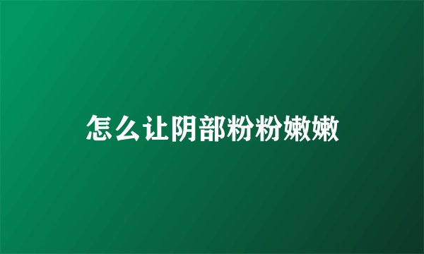 怎么让阴部粉粉嫩嫩