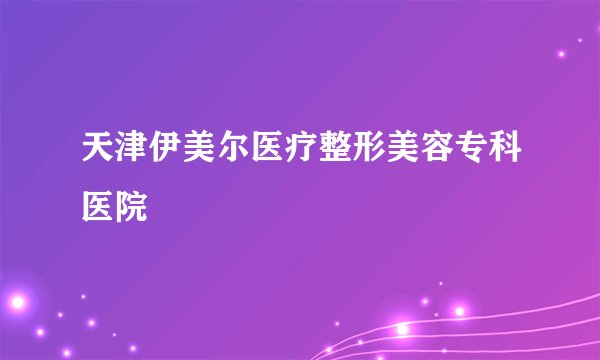 天津伊美尔医疗整形美容专科医院