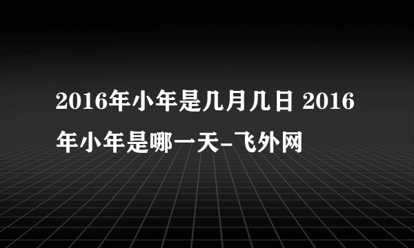 2016年小年是几月几日 2016年小年是哪一天-飞外网