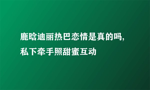 鹿晗迪丽热巴恋情是真的吗,私下牵手照甜蜜互动