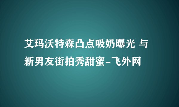 艾玛沃特森凸点吸奶曝光 与新男友街拍秀甜蜜-飞外网