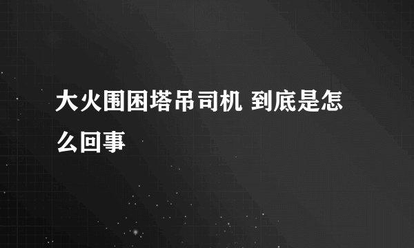 大火围困塔吊司机 到底是怎么回事