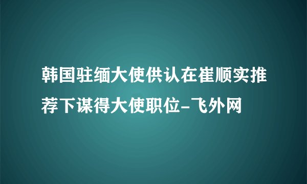 韩国驻缅大使供认在崔顺实推荐下谋得大使职位-飞外网