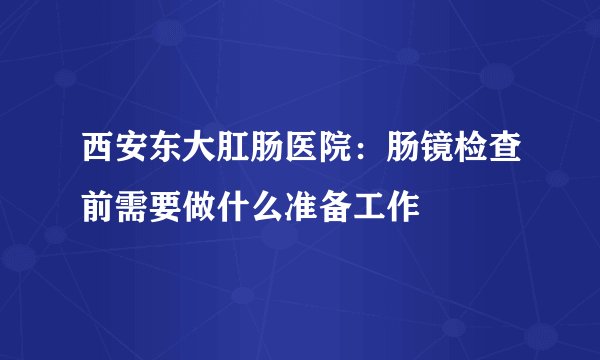 西安东大肛肠医院:肠镜检查前需要做什么准备工作