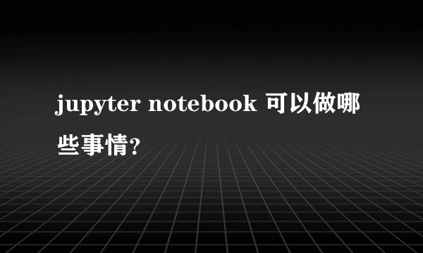 jupyter notebook 可以做哪些事情？