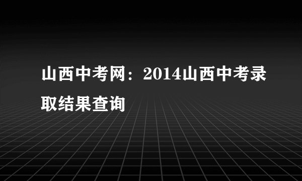 山西中考网：2014山西中考录取结果查询