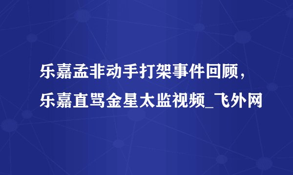 乐嘉孟非动手打架事件回顾，乐嘉直骂金星太监视频_飞外网