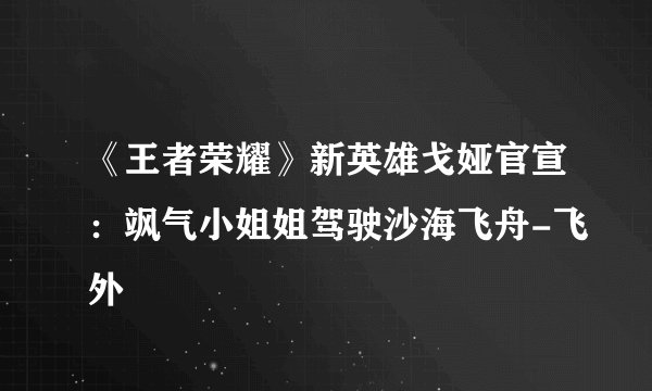 《王者荣耀》新英雄戈娅官宣:飒气小姐姐驾驶沙海飞舟-飞外