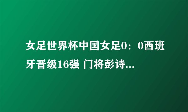 女足世界杯中国女足0:0西班牙晋级16强 门将彭诗梦当选最佳球员