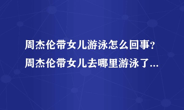 周杰伦带女儿游泳怎么回事?周杰伦带女儿去哪里游泳了现场图曝光