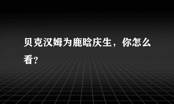贝克汉姆为鹿晗庆生,你怎么看?