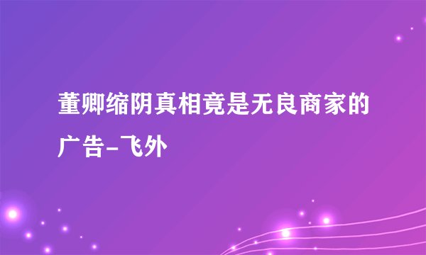 董卿缩阴真相竟是无良商家的广告-飞外