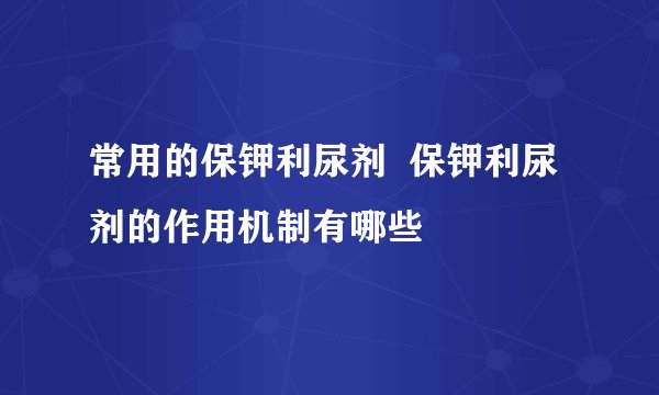 常用的保钾利尿剂 保钾利尿剂的作用机制有哪些