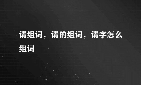 请组词，请的组词，请字怎么组词