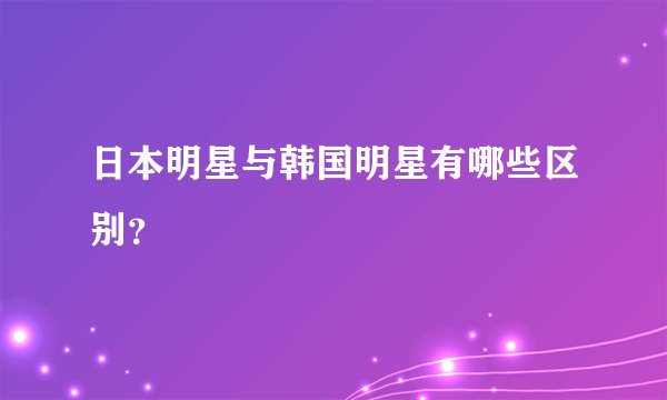 日本明星与韩国明星有哪些区别？
