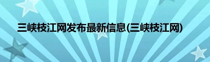 三峡枝江网发布最新信息(三峡枝江网)