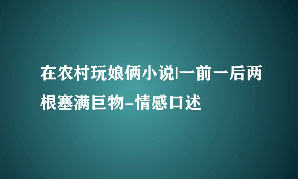 在农村玩娘俩小说|一前一后两根塞满巨物-情感口述