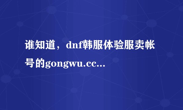 谁知道，dnf韩服体验服卖帐号的gongwu.cc是不是骗子啊