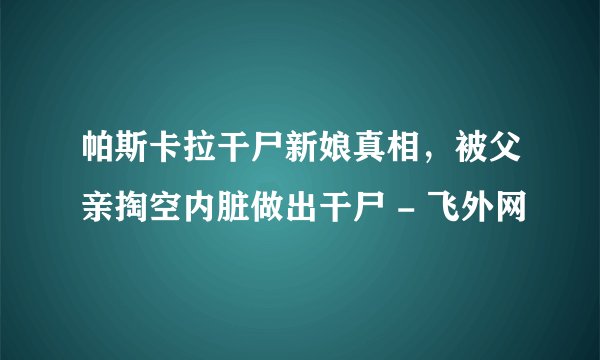 帕斯卡拉干尸新娘真相，被父亲掏空内脏做出干尸 - 飞外网