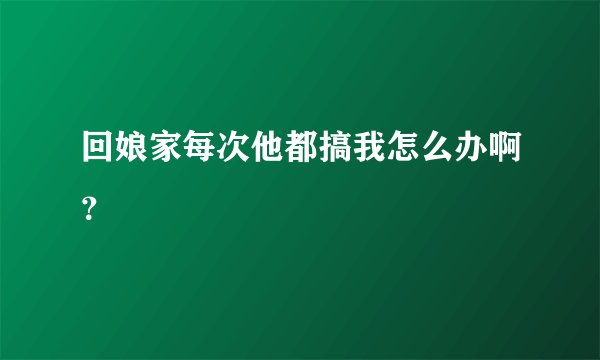 回娘家每次他都搞我怎么办啊？