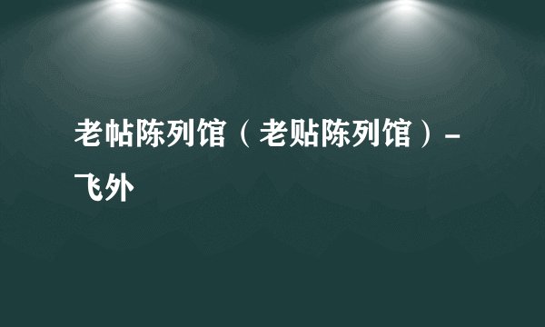 老帖陈列馆(老贴陈列馆)-飞外